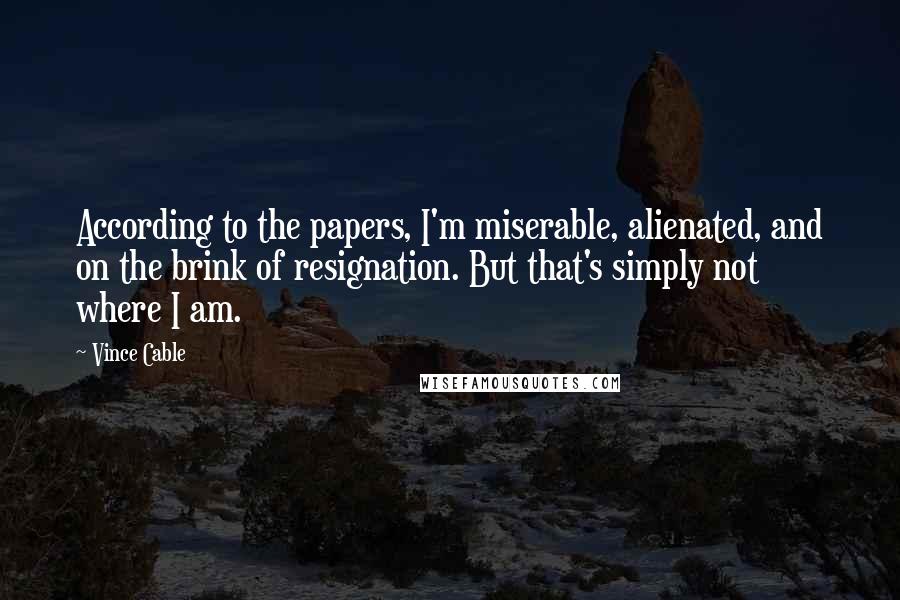 Vince Cable quotes: According to the papers, I'm miserable, alienated, and on the brink of resignation. But that's simply not where I am. Vince Cable quotes: According to the papers, I'm miserable, alienated, and on the brink of resignation. But that's simply not where I am.