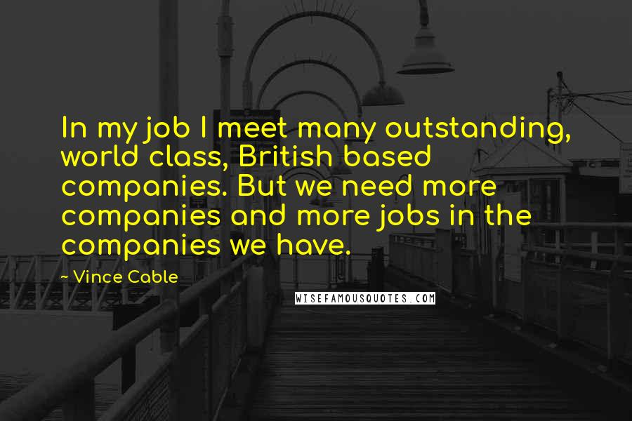 Vince Cable quotes: In my job I meet many outstanding, world class, British based companies. But we need more companies and more jobs in the companies we have. Vince Cable quotes: In my job I meet many outstanding, world class, British based companies. But we need more companies and more jobs in the companies we have.