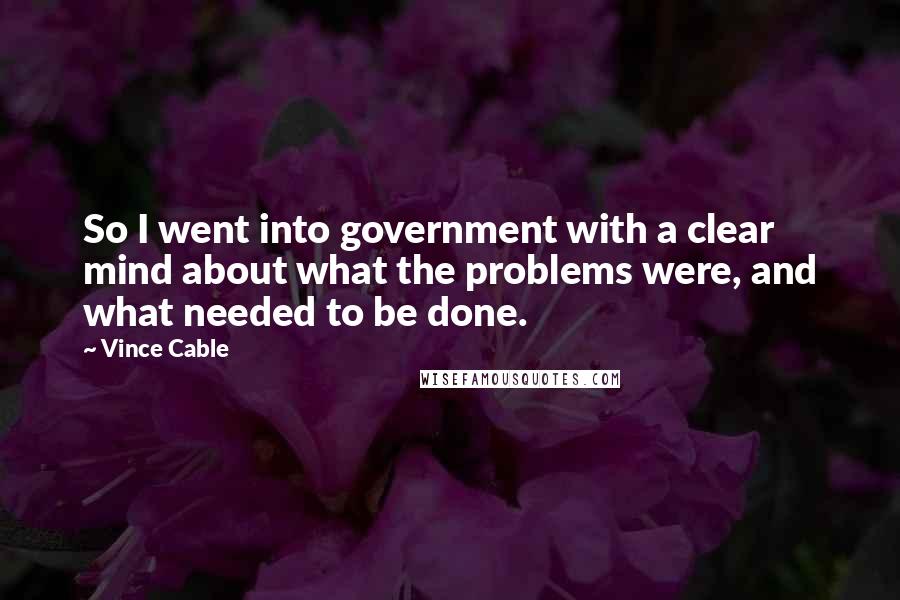 Vince Cable quotes: So I went into government with a clear mind about what the problems were, and what needed to be done. Vince Cable quotes: So I went into government with a clear mind about what the problems were, and what needed to be done.