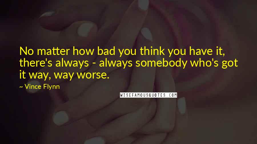 Vince Flynn quotes: No matter how bad you think you have it, there's always - always somebody who's got it way, way worse. Vince Flynn quotes: No matter how bad you think you have it, there's always - always somebody who's got it way, way worse.