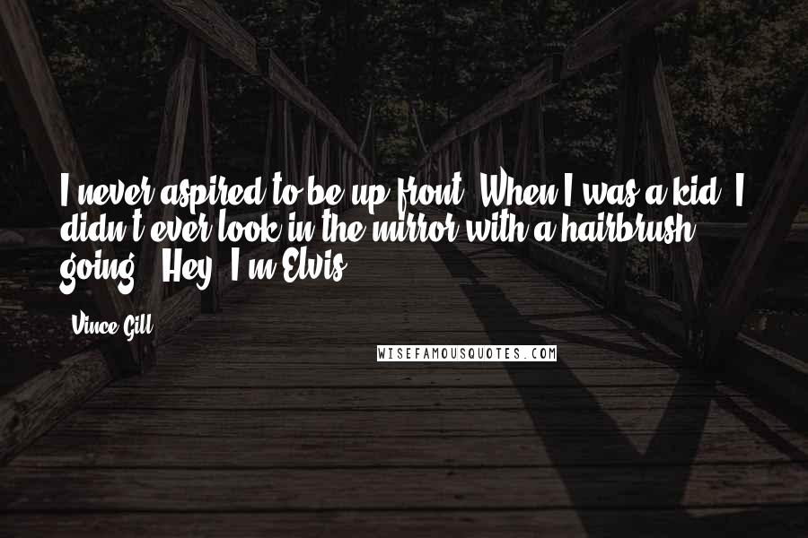 Vince Gill quotes: I never aspired to be up front. When I was a kid, I didn't ever look in the mirror with a hairbrush going, "Hey, I'm Elvis!"