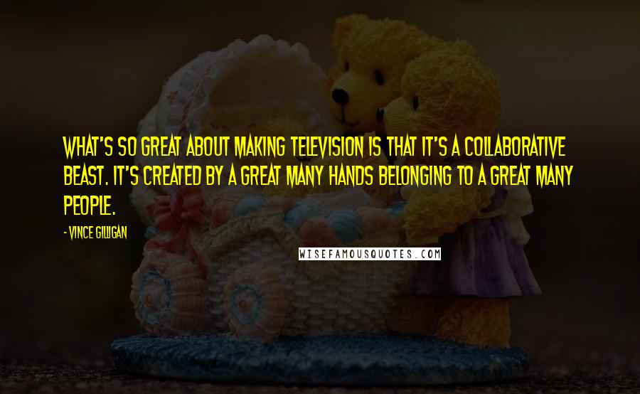 Vince Gilligan quotes: What's so great about making television is that it's a collaborative beast. It's created by a great many hands belonging to a great many people.