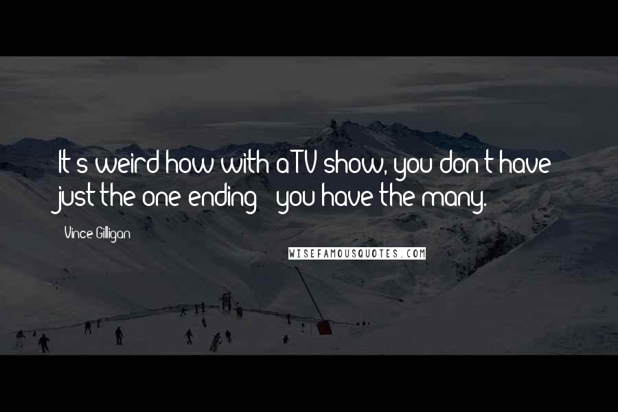 Vince Gilligan quotes: It's weird how with a TV show, you don't have just the one ending - you have the many.