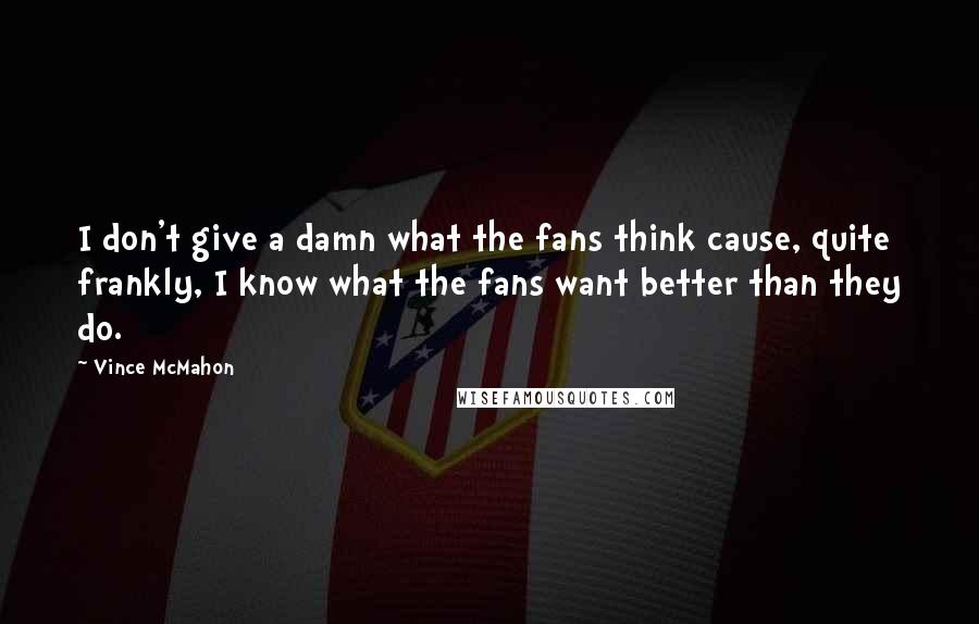 Vince McMahon quotes: I don't give a damn what the fans think cause, quite frankly, I know what the fans want better than they do.
