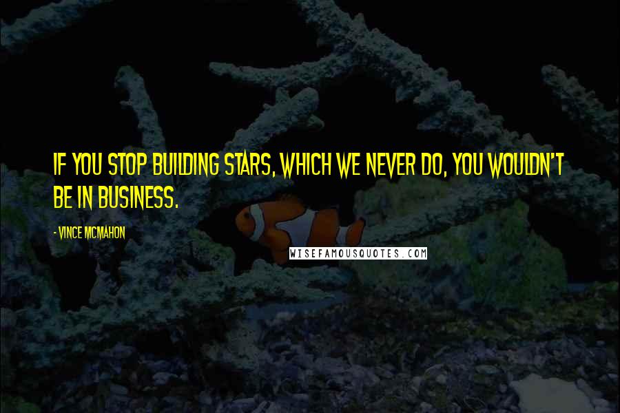 Vince McMahon quotes: If you stop building stars, which we never do, you wouldn't be in business.