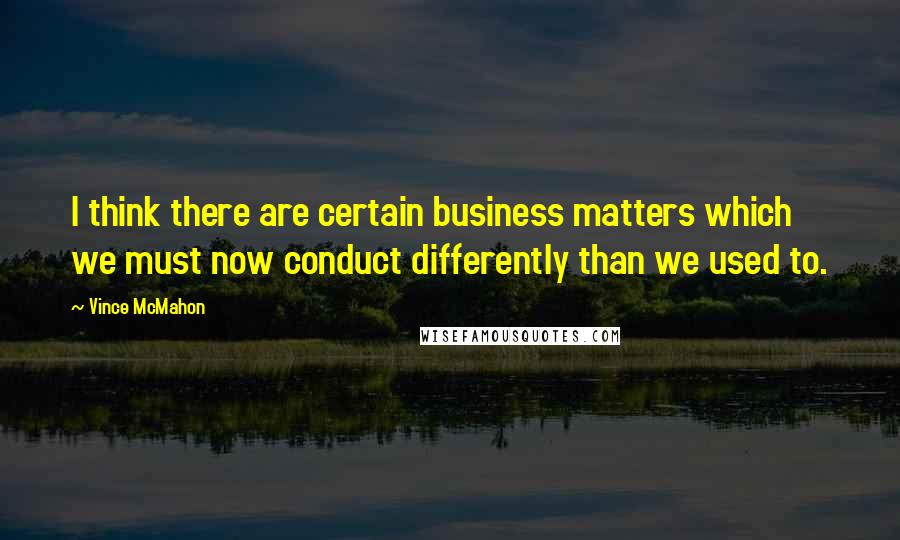 Vince McMahon quotes: I think there are certain business matters which we must now conduct differently than we used to. Vince McMahon quotes: I think there are certain business matters which we must now conduct differently than we used to.