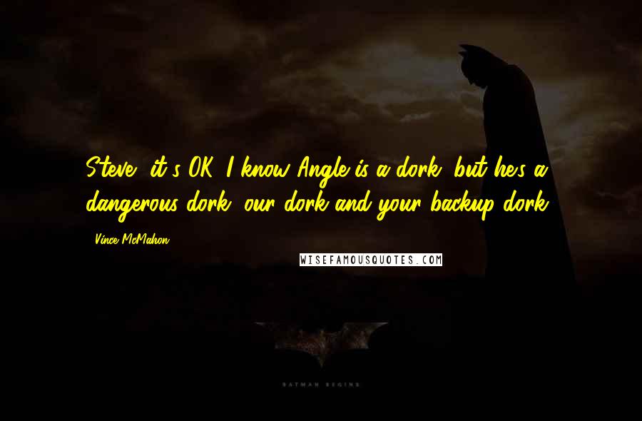 Vince McMahon quotes: Steve, it's OK. I know Angle is a dork, but he's a dangerous dork, our dork and your backup dork! Vince McMahon quotes: Steve, it's OK. I know Angle is a dork, but he's a dangerous dork, our dork and your backup dork!