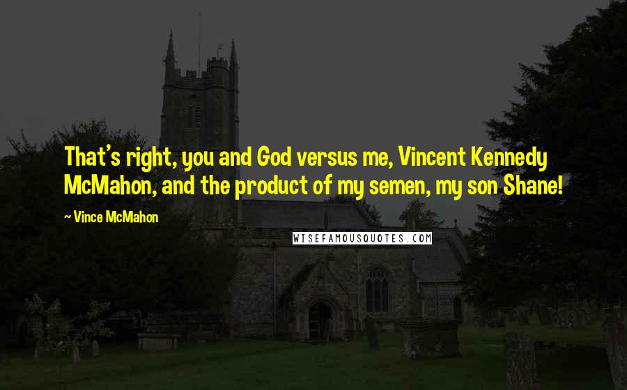 Vince McMahon quotes: That's right, you and God versus me, Vincent Kennedy McMahon, and the product of my semen, my son Shane! Vince McMahon quotes: That's right, you and God versus me, Vincent Kennedy McMahon, and the product of my semen, my son Shane!