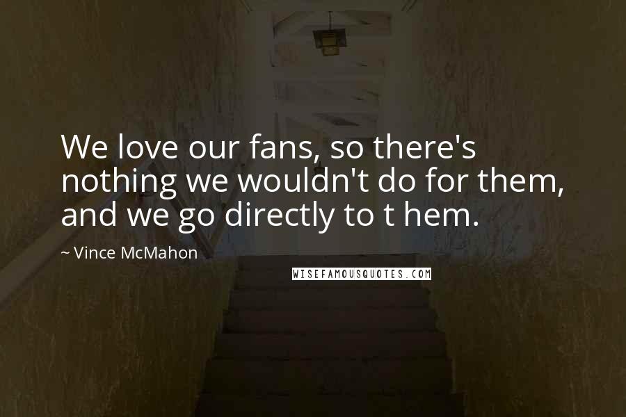 Vince McMahon quotes: We love our fans, so there's nothing we wouldn't do for them, and we go directly to t hem.