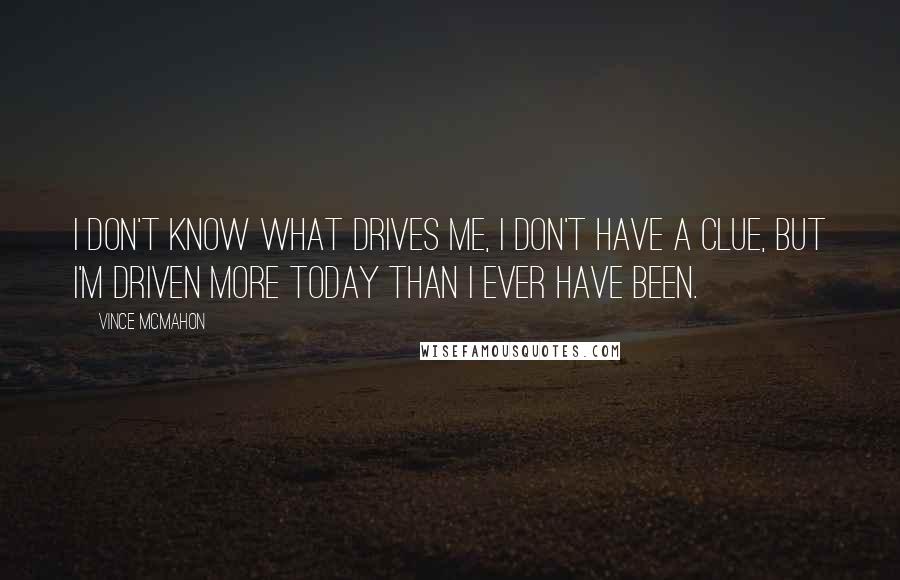 Vince McMahon quotes: I don't know what drives me, I don't have a clue, but I'm driven more today than I ever have been. Vince McMahon quotes: I don't know what drives me, I don't have a clue, but I'm driven more today than I ever have been.