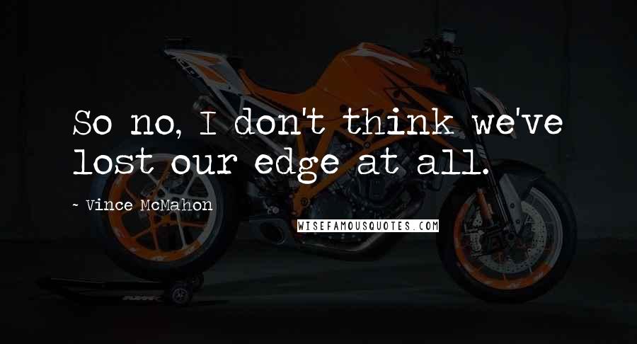 Vince McMahon quotes: So no, I don't think we've lost our edge at all.