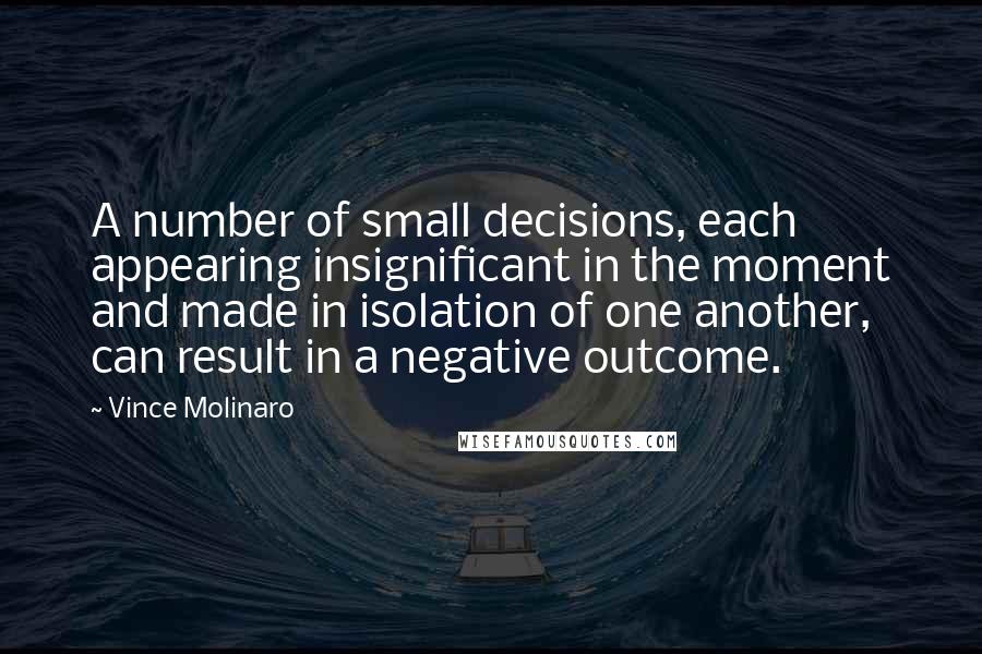 Vince Molinaro quotes: A number of small decisions, each appearing insignificant in the moment and made in isolation of one another, can result in a negative outcome.