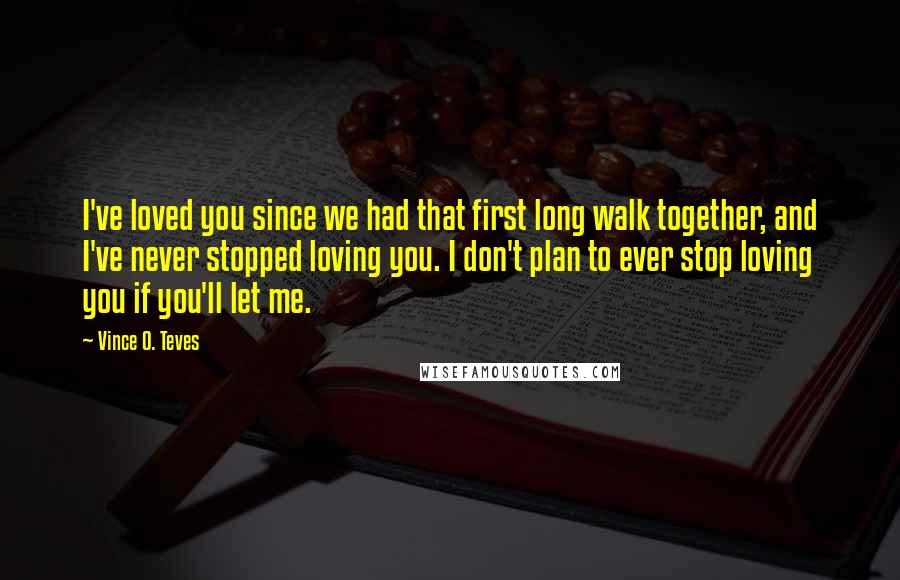 Vince O. Teves quotes: I've loved you since we had that first long walk together, and I've never stopped loving you. I don't plan to ever stop loving you if you'll let me. Vince O. Teves quotes: I've loved you since we had that first long walk together, and I've never stopped loving you. I don't plan to ever stop loving you if you'll let me.