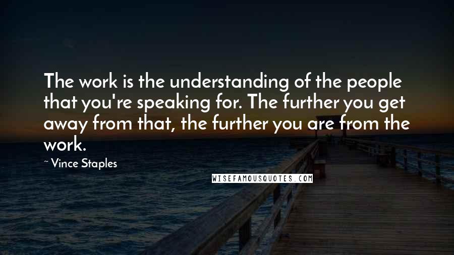 Vince Staples quotes: The work is the understanding of the people that you're speaking for. The further you get away from that, the further you are from the work. Vince Staples quotes: The work is the understanding of the people that you're speaking for. The further you get away from that, the further you are from the work.