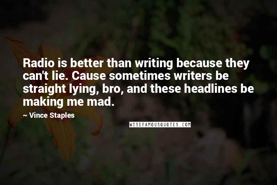 Vince Staples quotes: Radio is better than writing because they can't lie. Cause sometimes writers be straight lying, bro, and these headlines be making me mad. Vince Staples quotes: Radio is better than writing because they can't lie. Cause sometimes writers be straight lying, bro, and these headlines be making me mad.