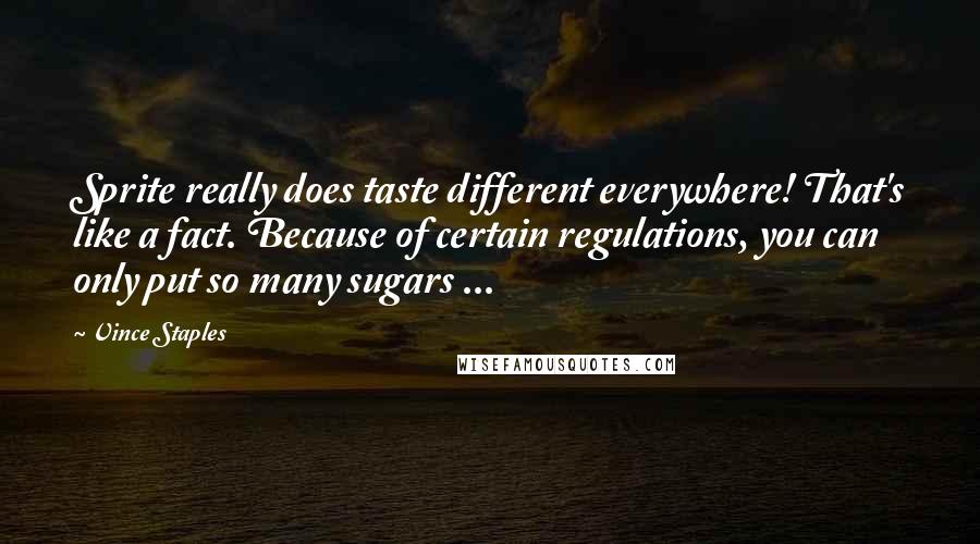 Vince Staples quotes: Sprite really does taste different everywhere! That's like a fact. Because of certain regulations, you can only put so many sugars ... Vince Staples quotes: Sprite really does taste different everywhere! That's like a fact. Because of certain regulations, you can only put so many sugars ...