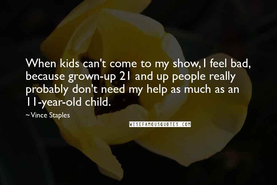 Vince Staples quotes: When kids can't come to my show, I feel bad, because grown-up 21 and up people really probably don't need my help as much as an 11-year-old child. Vince Staples quotes: When kids can't come to my show, I feel bad, because grown-up 21 and up people really probably don't need my help as much as an 11-year-old child.