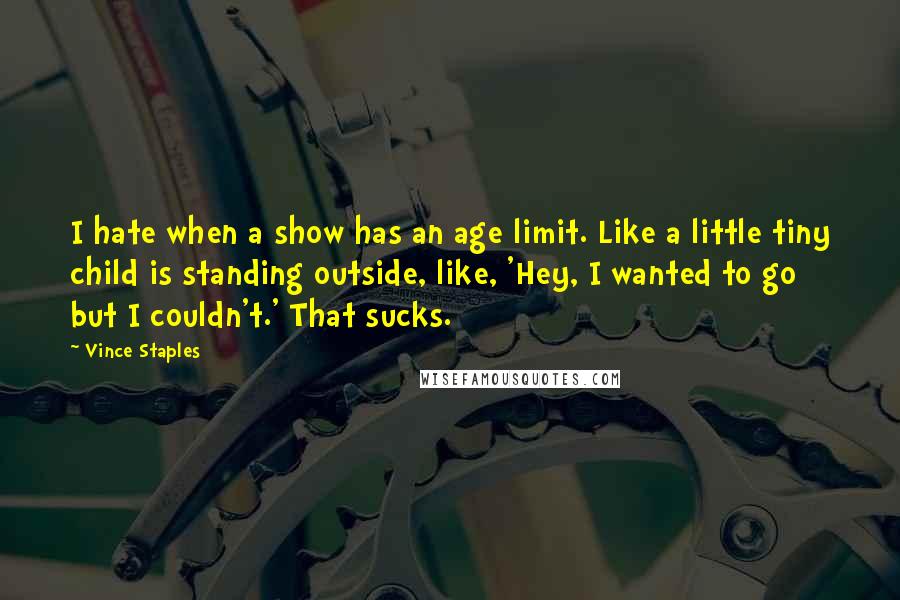 Vince Staples quotes: I hate when a show has an age limit. Like a little tiny child is standing outside, like, 'Hey, I wanted to go but I couldn't.' That sucks. Vince Staples quotes: I hate when a show has an age limit. Like a little tiny child is standing outside, like, 'Hey, I wanted to go but I couldn't.' That sucks.
