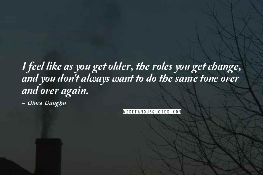 Vince Vaughn quotes: I feel like as you get older, the roles you get change, and you don't always want to do the same tone over and over again. Vince Vaughn quotes: I feel like as you get older, the roles you get change, and you don't always want to do the same tone over and over again.