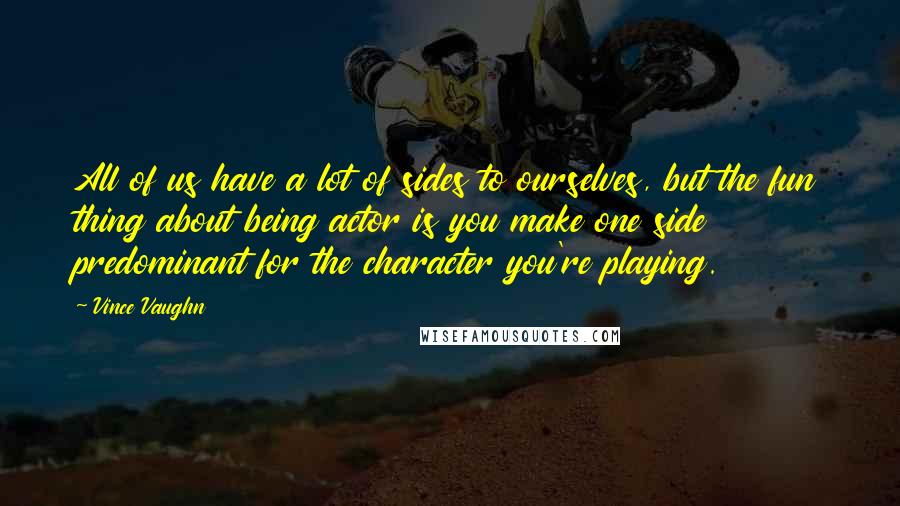 Vince Vaughn quotes: All of us have a lot of sides to ourselves, but the fun thing about being actor is you make one side predominant for the character you're playing. Vince Vaughn quotes: All of us have a lot of sides to ourselves, but the fun thing about being actor is you make one side predominant for the character you're playing.