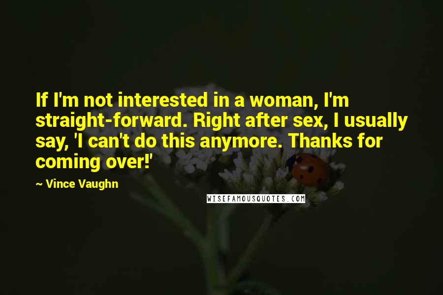 Vince Vaughn quotes: If I'm not interested in a woman, I'm straight-forward. Right after sex, I usually say, 'I can't do this anymore. Thanks for coming over!' Vince Vaughn quotes: If I'm not interested in a woman, I'm straight-forward. Right after sex, I usually say, 'I can't do this anymore. Thanks for coming over!'