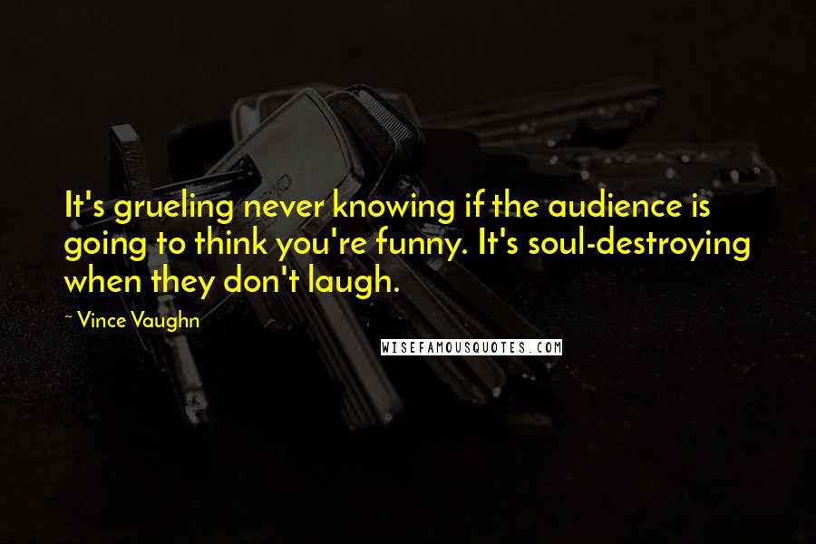 Vince Vaughn quotes: It's grueling never knowing if the audience is going to think you're funny. It's soul-destroying when they don't laugh.