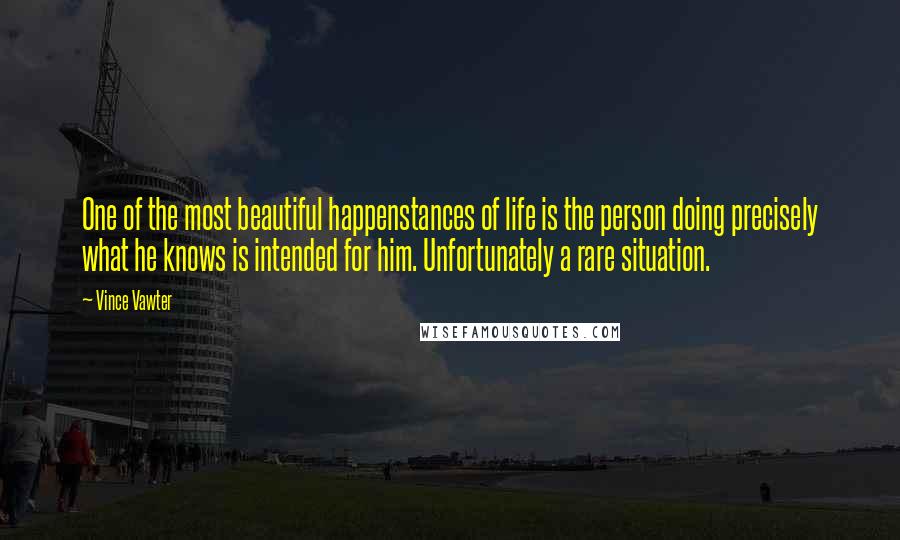 Vince Vawter quotes: One of the most beautiful happenstances of life is the person doing precisely what he knows is intended for him. Unfortunately a rare situation.