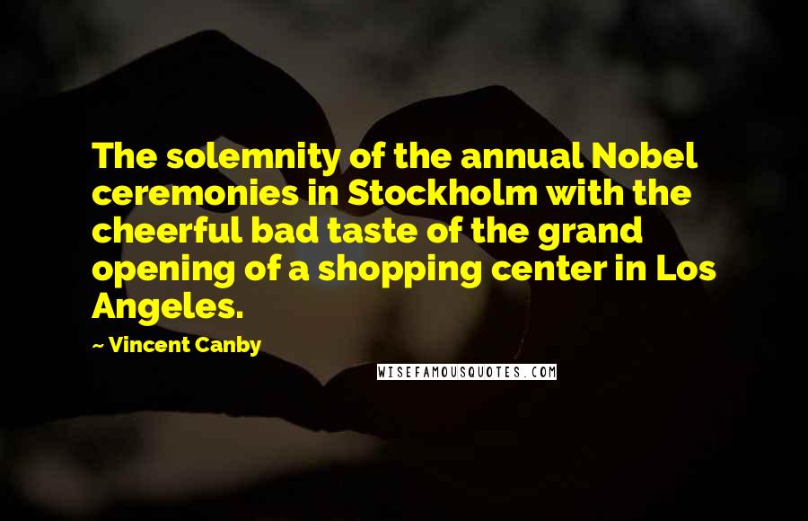 Vincent Canby quotes: The solemnity of the annual Nobel ceremonies in Stockholm with the cheerful bad taste of the grand opening of a shopping center in Los Angeles.