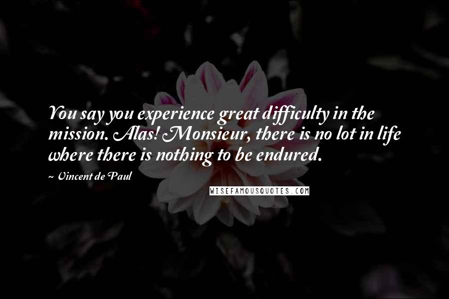Vincent De Paul quotes: You say you experience great difficulty in the mission. Alas! Monsieur, there is no lot in life where there is nothing to be endured.