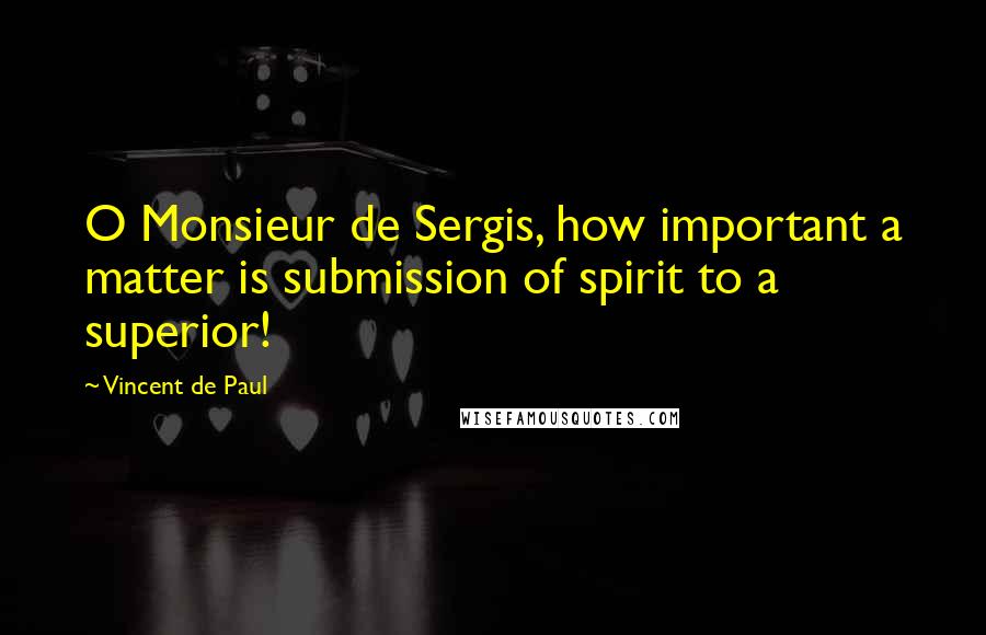 Vincent De Paul quotes: O Monsieur de Sergis, how important a matter is submission of spirit to a superior!