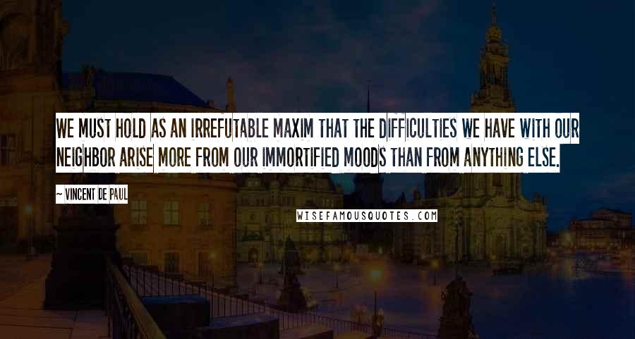 Vincent De Paul quotes: We must hold as an irrefutable maxim that the difficulties we have with our neighbor arise more from our immortified moods than from anything else.