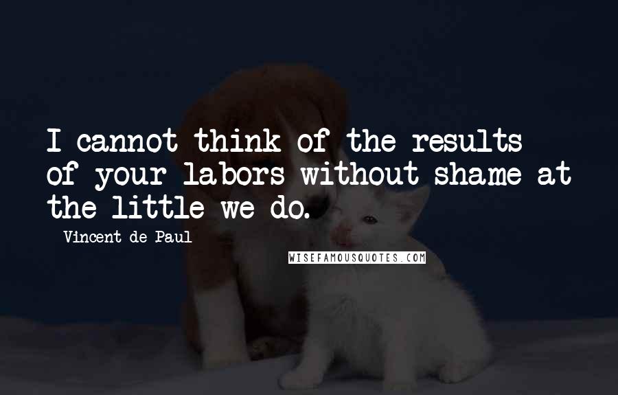 Vincent De Paul quotes: I cannot think of the results of your labors without shame at the little we do.