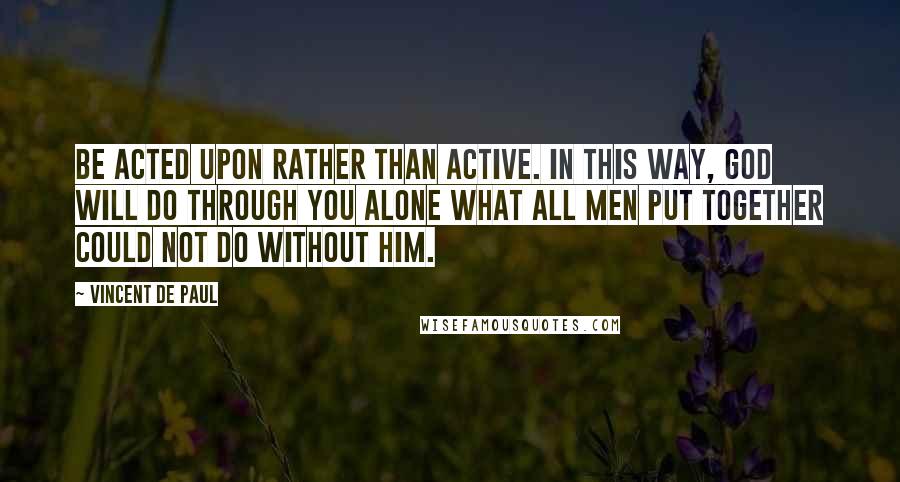 Vincent De Paul quotes: Be acted upon rather than active. In this way, God will do through you alone what all men put together could not do without Him.