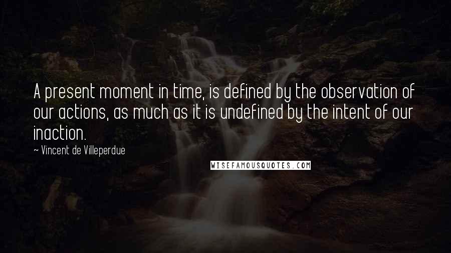 Vincent De Villeperdue quotes: A present moment in time, is defined by the observation of our actions, as much as it is undefined by the intent of our inaction. Vincent De Villeperdue quotes: A present moment in time, is defined by the observation of our actions, as much as it is undefined by the intent of our inaction.