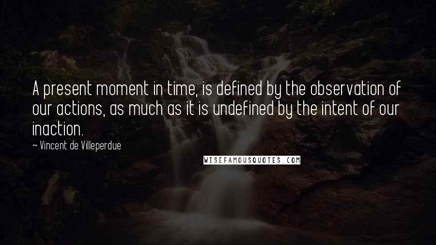 Vincent De Villeperdue quotes: A present moment in time, is defined by the observation of our actions, as much as it is undefined by the intent of our inaction.