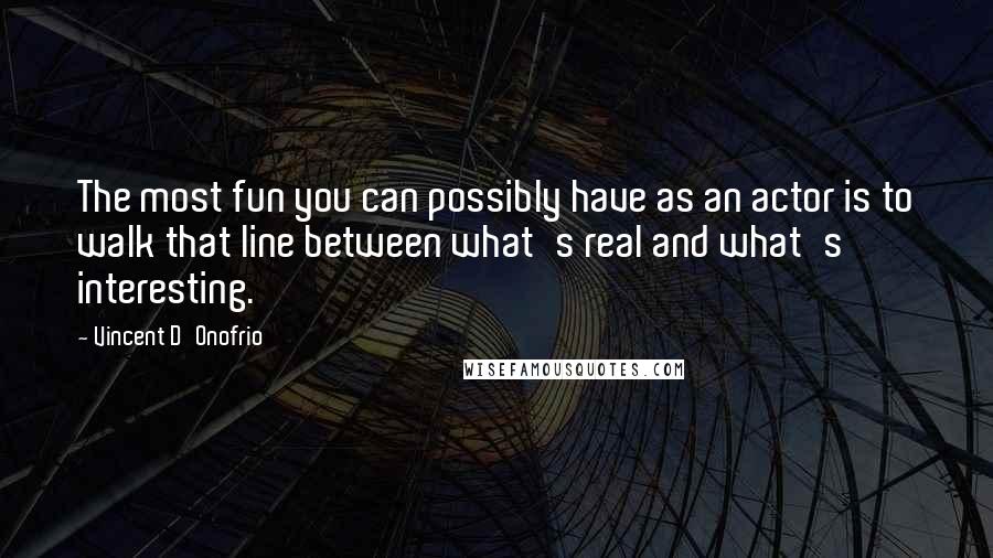 Vincent D'Onofrio quotes: The most fun you can possibly have as an actor is to walk that line between what's real and what's interesting. Vincent D'Onofrio quotes: The most fun you can possibly have as an actor is to walk that line between what's real and what's interesting.
