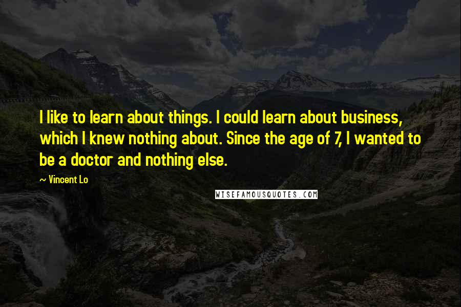 Vincent Lo quotes: I like to learn about things. I could learn about business, which I knew nothing about. Since the age of 7, I wanted to be a doctor and nothing else. Vincent Lo quotes: I like to learn about things. I could learn about business, which I knew nothing about. Since the age of 7, I wanted to be a doctor and nothing else.