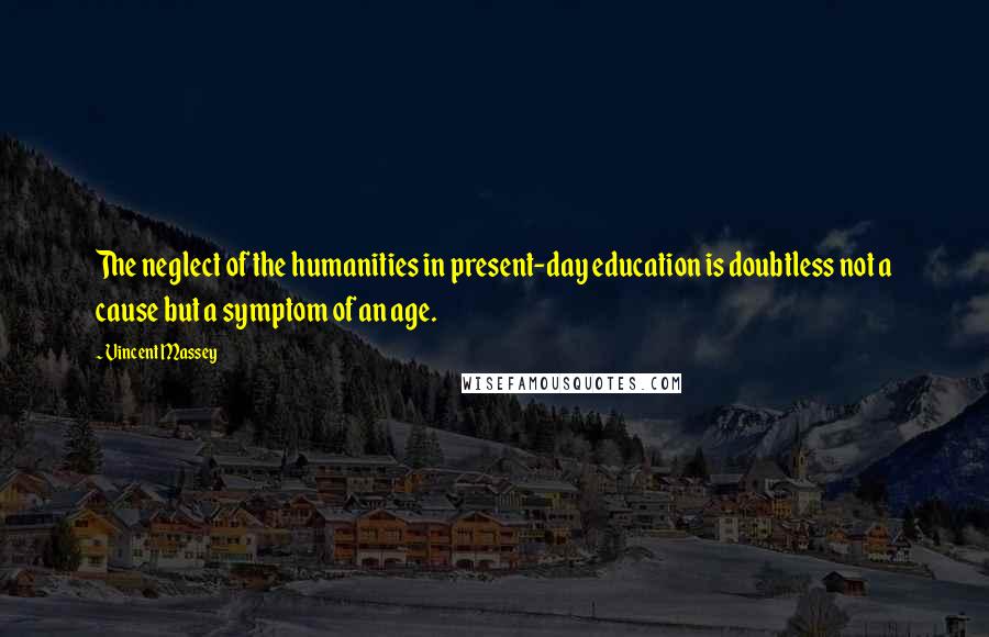 Vincent Massey quotes: The neglect of the humanities in present-day education is doubtless not a cause but a symptom of an age.