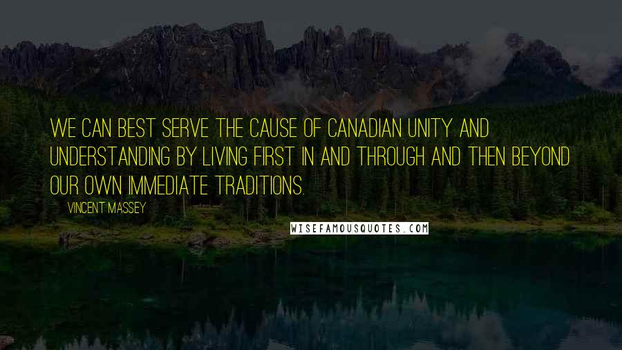 Vincent Massey quotes: We can best serve the cause of Canadian unity and understanding by living first in and through and then beyond our own immediate traditions.