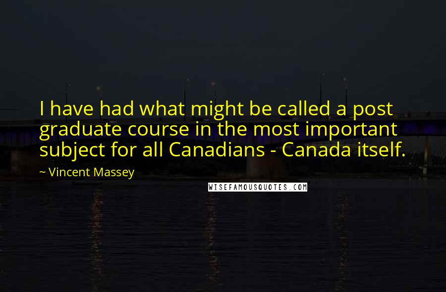Vincent Massey quotes: I have had what might be called a post graduate course in the most important subject for all Canadians - Canada itself. Vincent Massey quotes: I have had what might be called a post graduate course in the most important subject for all Canadians - Canada itself.