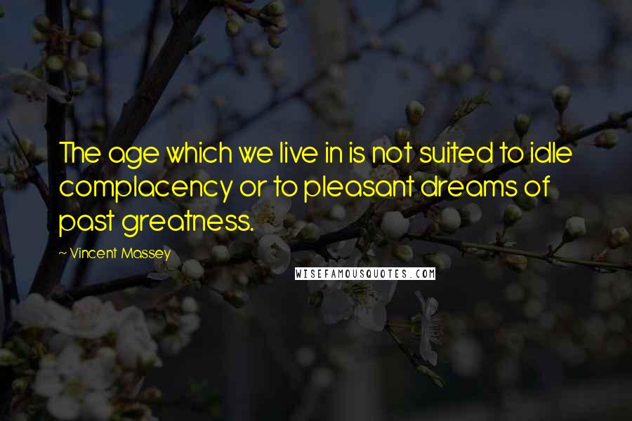 Vincent Massey quotes: The age which we live in is not suited to idle complacency or to pleasant dreams of past greatness.