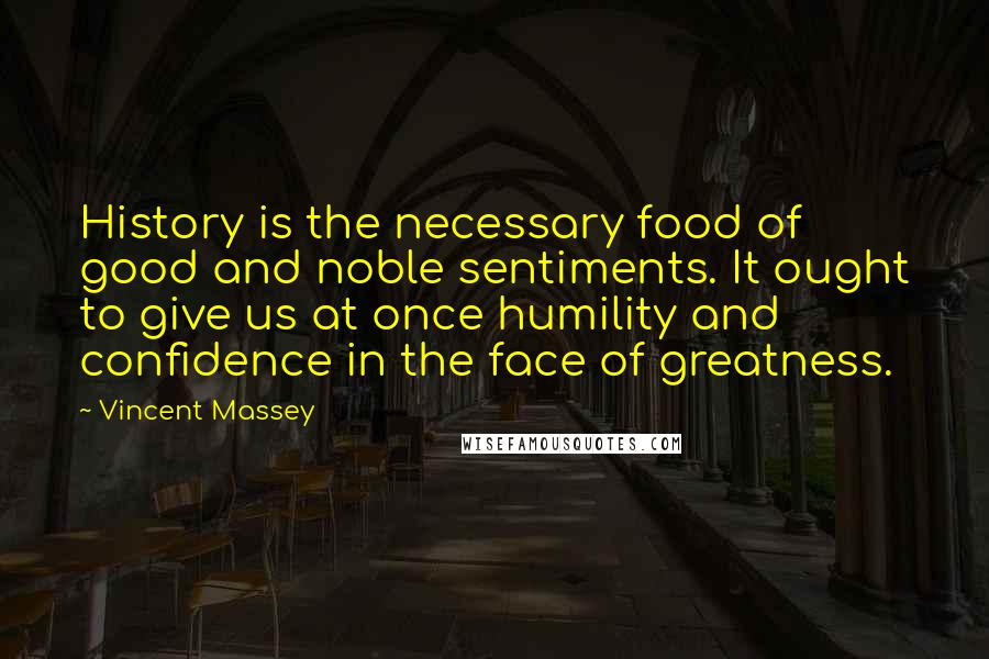 Vincent Massey quotes: History is the necessary food of good and noble sentiments. It ought to give us at once humility and confidence in the face of greatness.