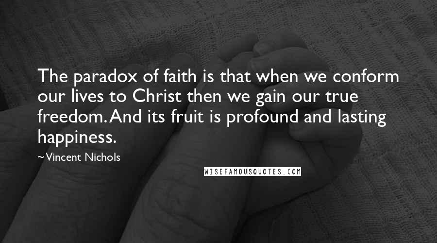 Vincent Nichols quotes: The paradox of faith is that when we conform our lives to Christ then we gain our true freedom. And its fruit is profound and lasting happiness.