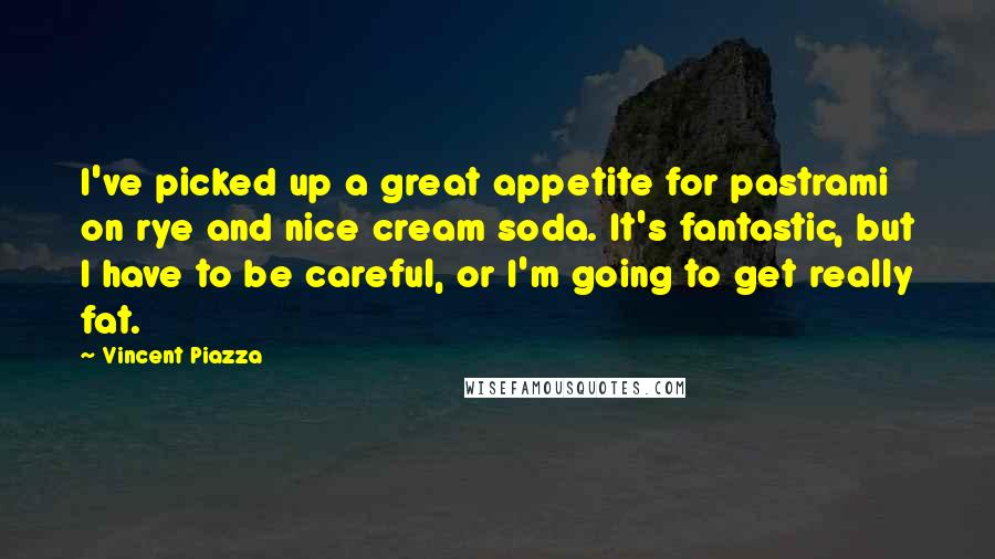 Vincent Piazza quotes: I've picked up a great appetite for pastrami on rye and nice cream soda. It's fantastic, but I have to be careful, or I'm going to get really fat.