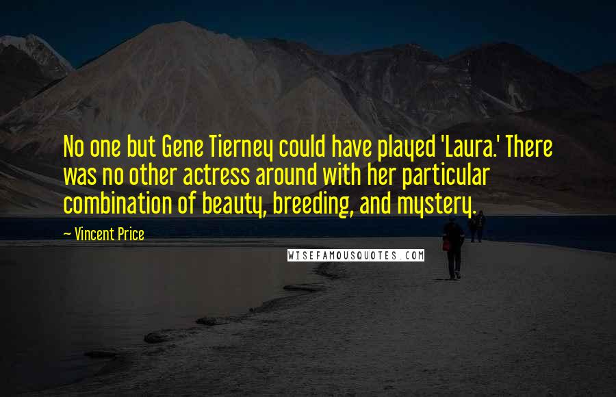 Vincent Price quotes: No one but Gene Tierney could have played 'Laura.' There was no other actress around with her particular combination of beauty, breeding, and mystery. Vincent Price quotes: No one but Gene Tierney could have played 'Laura.' There was no other actress around with her particular combination of beauty, breeding, and mystery.