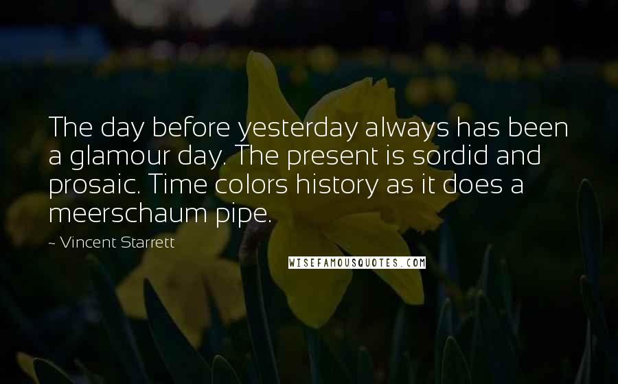 Vincent Starrett quotes: The day before yesterday always has been a glamour day. The present is sordid and prosaic. Time colors history as it does a meerschaum pipe.