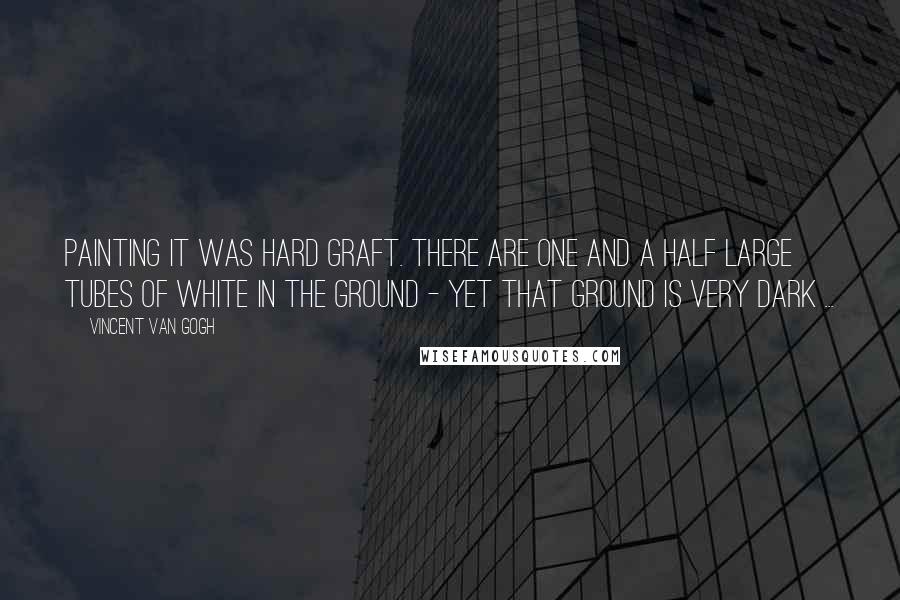 Vincent Van Gogh quotes: Painting it was hard graft. There are one and a half large tubes of white in the ground - yet that ground is very dark ...