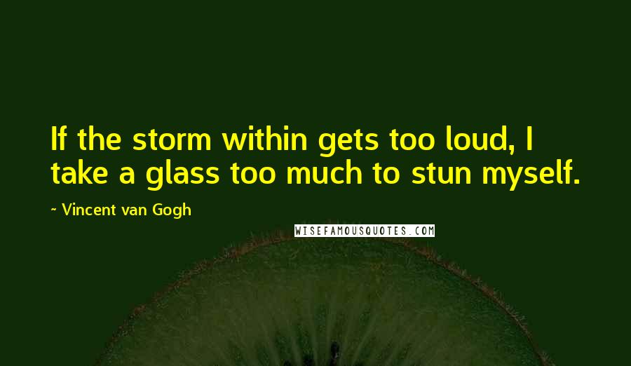 Vincent Van Gogh quotes: If the storm within gets too loud, I take a glass too much to stun myself.