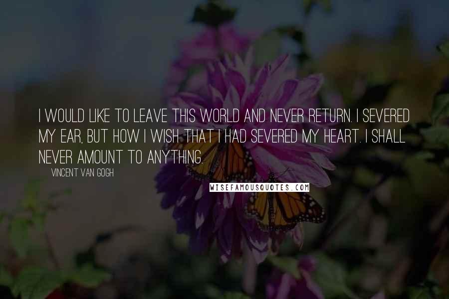 Vincent Van Gogh quotes: I would like to leave this world and never return. I severed my ear, but how I wish that I had severed my heart. I shall never amount to anything.