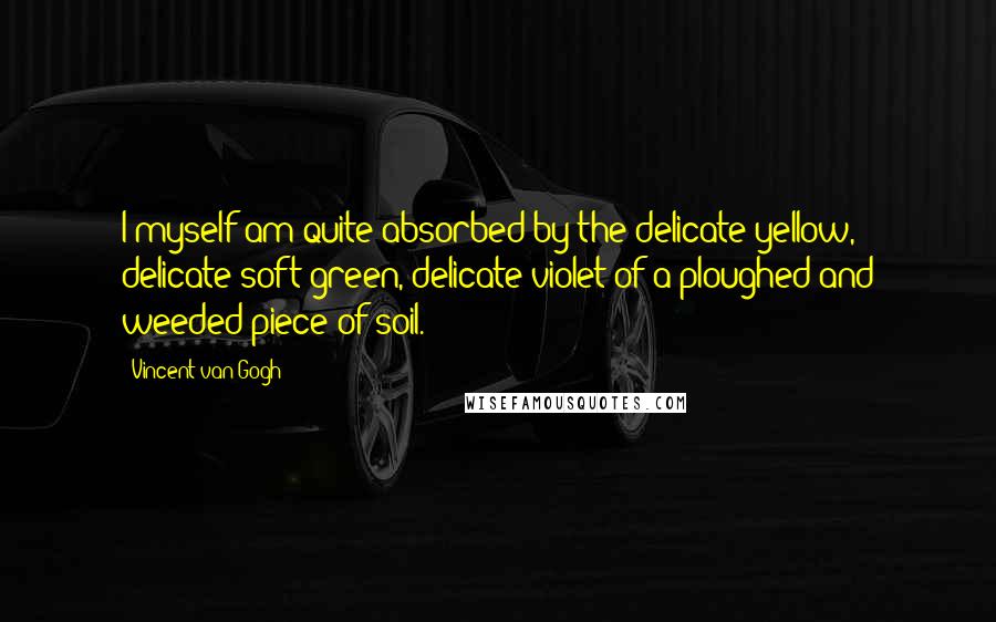 Vincent Van Gogh quotes: I myself am quite absorbed by the delicate yellow, delicate soft green, delicate violet of a ploughed and weeded piece of soil.